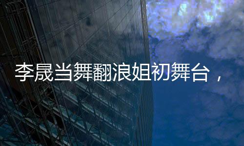 李晟当舞翻浪姐初舞台，人气断层独占鳌头