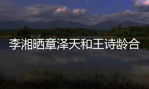 李湘晒章泽天和王诗龄合照，娱乐圈掀起回忆热潮