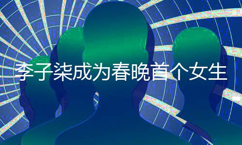 李子柒成为春晚首个女生镜头焦点，展现独特魅力