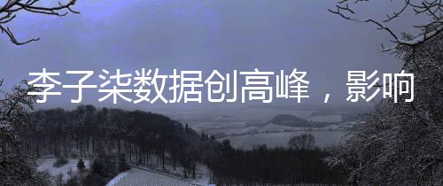 李子柒数据创高峰，影响力席卷全网