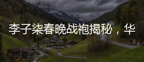 李子柒春晚战袍揭秘，华丽转身背后的故事
