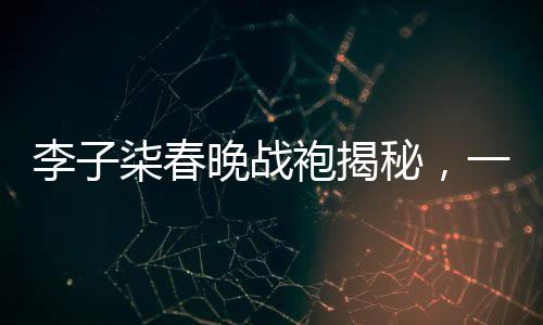 李子柒春晚战袍揭秘，一场关于传统文化与现代审美的碰撞
