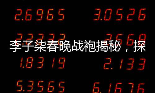 李子柒春晚战袍揭秘，探寻传统与时尚的完美结合