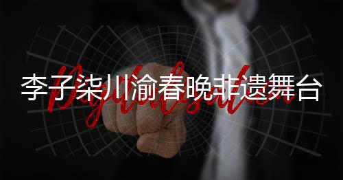 李子柒川渝春晚非遗舞台秀拾光，传承与创新融合的美妙交响