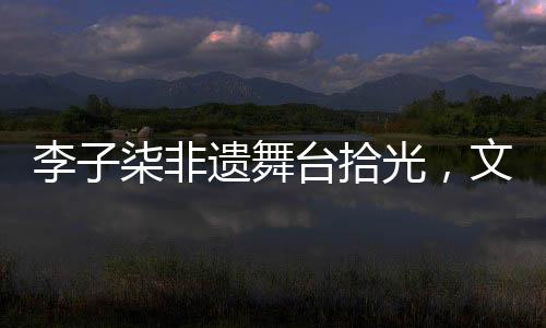 李子柒非遗舞台拾光，文化与美食的璀璨交融