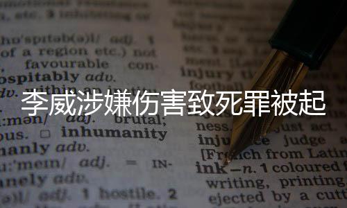 李威涉嫌伤害致死罪被起诉，案件细节引发社会关注