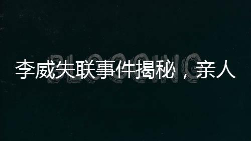 李威失联事件揭秘，亲人焦急寻找踪迹