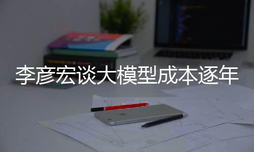 李彦宏谈大模型成本逐年递减，下降幅度惊人达每年降低九成——推动科技创新发展动向解读