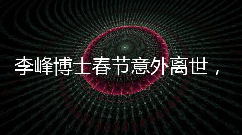 李峰博士春节意外离世，享年48岁