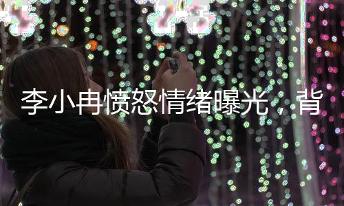 李小冉愤怒情绪曝光，背后隐藏的情感波澜