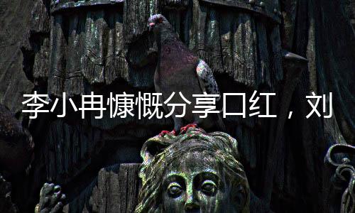 李小冉慷慨分享口红，刘晓庆感受美妆魅力