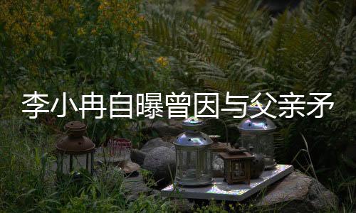 李小冉自曝曾因与父亲矛盾断绝关系一年半
