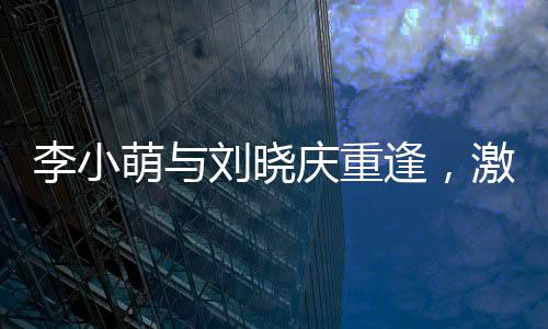 李小萌与刘晓庆重逢，激动相拥引发关注热议