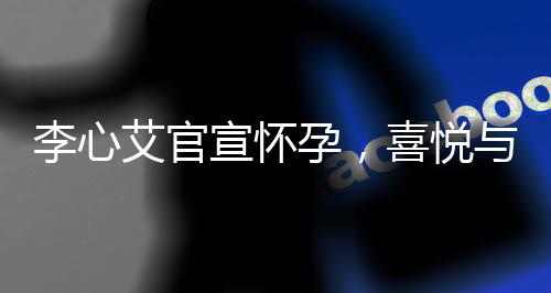 李心艾官宣怀孕，喜悦与期待的交织