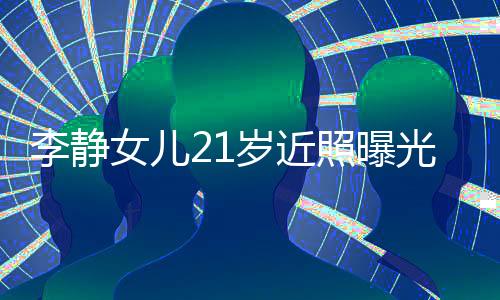 李静女儿21岁近照曝光，青春璀璨之星冉冉升起