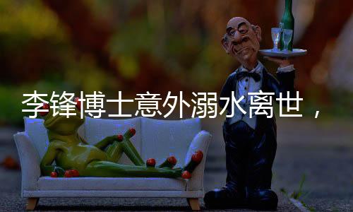 李锋博士意外溺水离世，享年48岁，家属悲痛欲绝