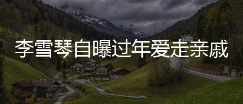 李雪琴自曝过年爱走亲戚，传统习俗中的亲情纽带与现代生活的融合