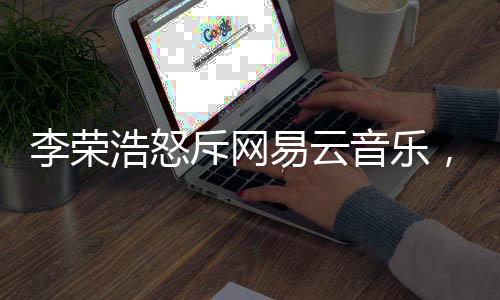 李荣浩怒斥网易云音乐，一场版权纠纷引发业内深思