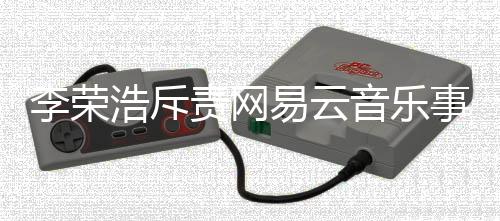 李荣浩斥责网易云音乐事件回顾与观察
