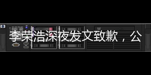 李荣浩深夜发文致歉，公众人物应有的态度与自省
