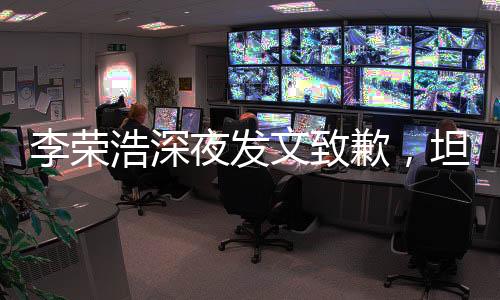 李荣浩深夜发文致歉，坦诚沟通赢得理解与尊重