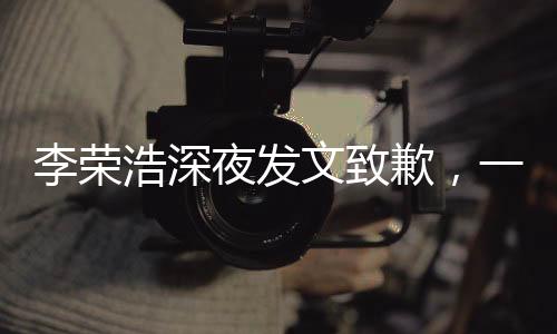 李荣浩深夜发文致歉，一场突如其来的诚意公关战