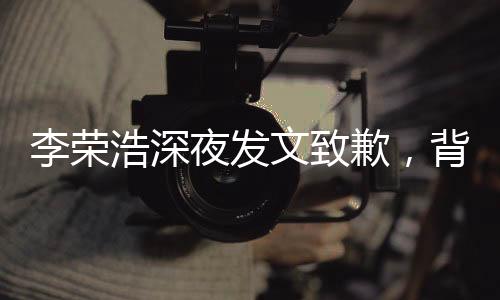 李荣浩深夜发文致歉，背后的故事引人深思
