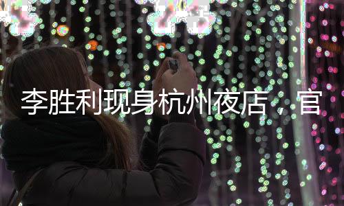 李胜利现身杭州夜店，官方回应