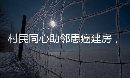 村民同心助邻患癌建房，爱心善举显意义深远