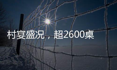 村宴盛况，超2600桌盛宴献礼乡土风情
