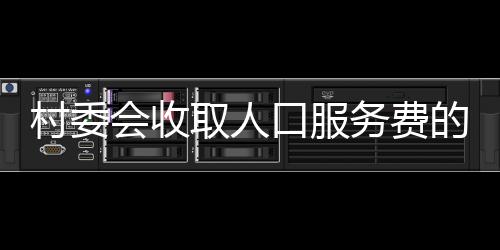 村委会收取人口服务费的最新解读