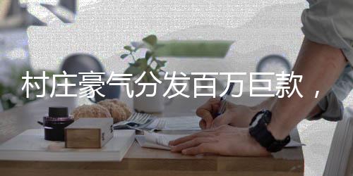村庄豪气分发百万巨款，村民共享繁荣硕果