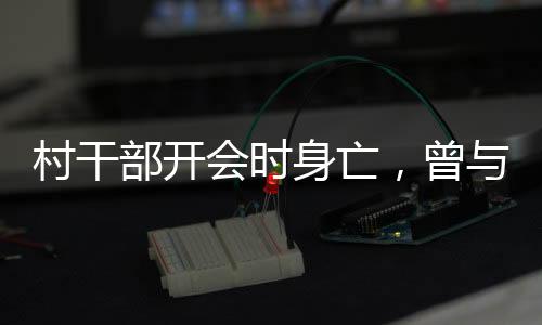 村干部开会时身亡，曾与人争吵——悲剧背后的深思