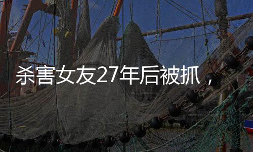 杀害女友27年后被抓，一起深入解读这起震惊社会的案件