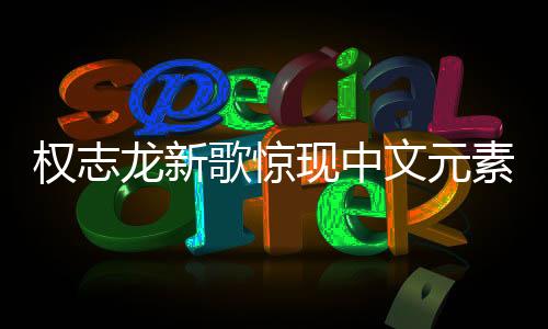 权志龙新歌惊现中文元素，音乐无界，多元融合之美