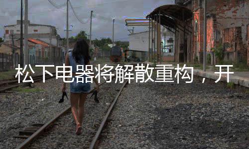 松下电器将解散重构，开启全新篇章