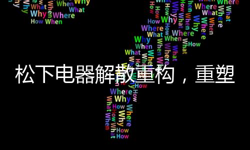 松下电器解散重构，重塑企业版图，迈向新的征程