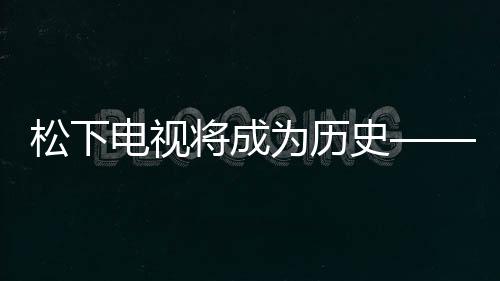 松下电视将成为历史——智能电视领域的转型与创新动向