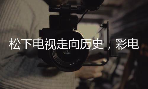 松下电视走向历史，彩电市场的崭新变革与挑战