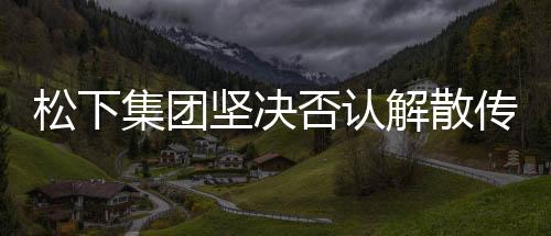 松下集团坚决否认解散传闻，持续稳健发力