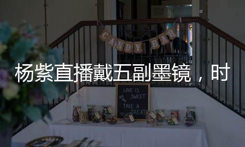 杨紫直播戴五副墨镜，时尚魅力闪耀全场