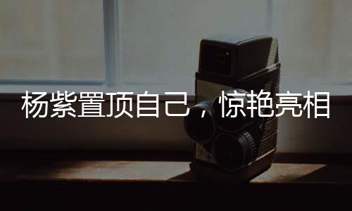 杨紫置顶自己，惊艳亮相，引领时代之声