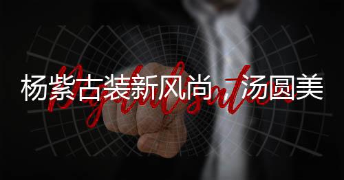 杨紫古装新风尚，汤圆美食中的文化传承