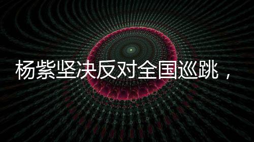 杨紫坚决反对全国巡跳，重塑演艺初心的呼声