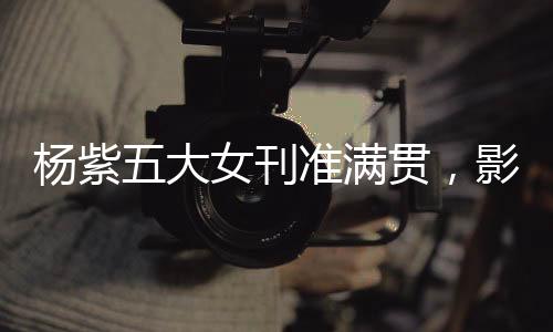杨紫五大女刊准满贯，影视之星的新时尚篇章
