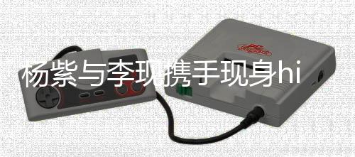 杨紫与李现携手现身hi6，合拍氛围独具魅力