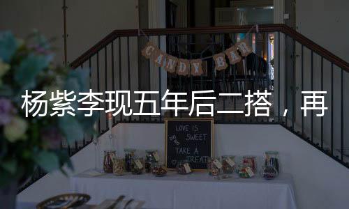 杨紫李现五年后二搭，再度携手共创辉煌