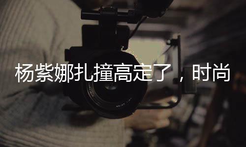 杨紫娜扎撞高定了，时尚界的焦点事件