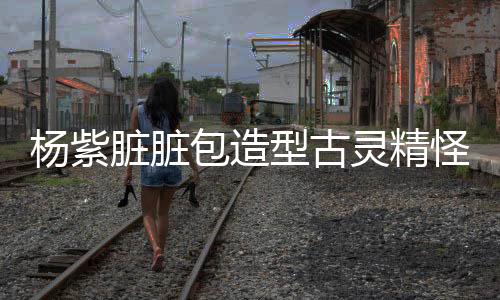 杨紫脏脏包造型古灵精怪，新潮流魅力绽放荧屏风采