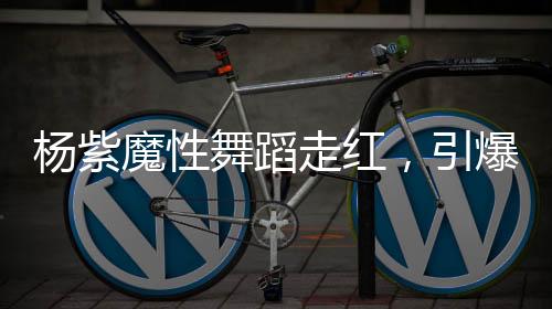 杨紫魔性舞蹈走红，引爆全网热议
